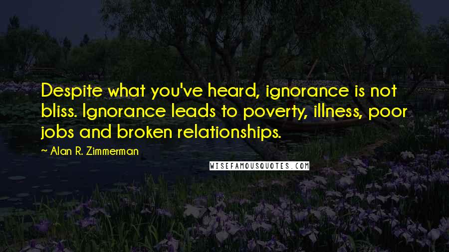 Alan R. Zimmerman Quotes: Despite what you've heard, ignorance is not bliss. Ignorance leads to poverty, illness, poor jobs and broken relationships.