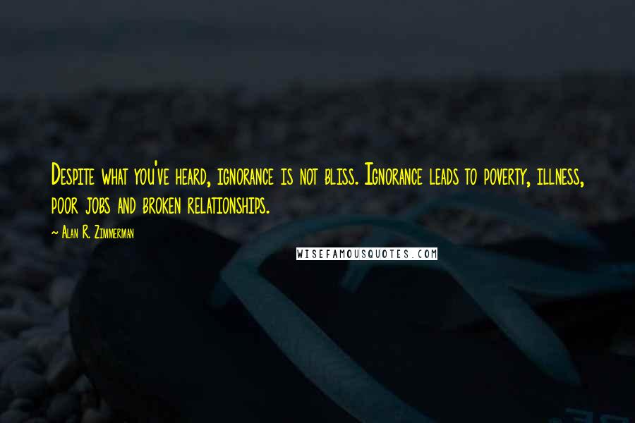 Alan R. Zimmerman Quotes: Despite what you've heard, ignorance is not bliss. Ignorance leads to poverty, illness, poor jobs and broken relationships.