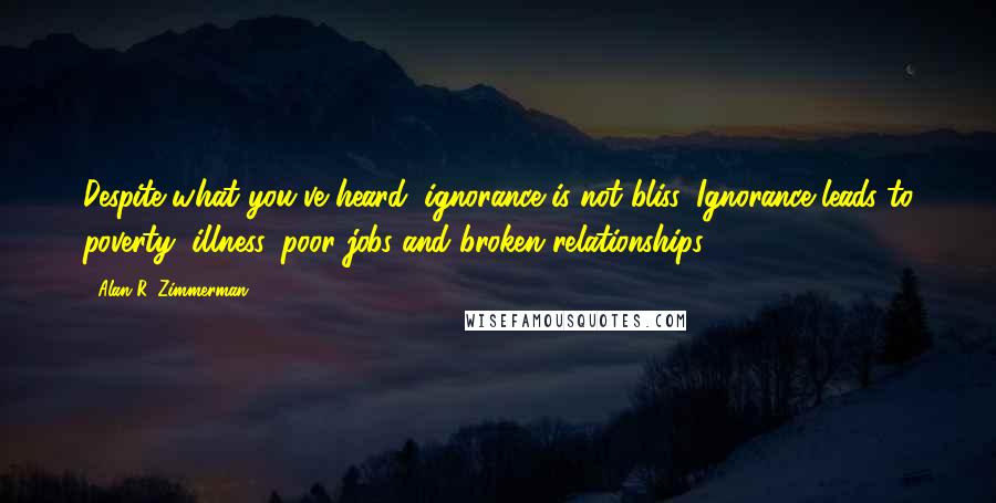 Alan R. Zimmerman Quotes: Despite what you've heard, ignorance is not bliss. Ignorance leads to poverty, illness, poor jobs and broken relationships.