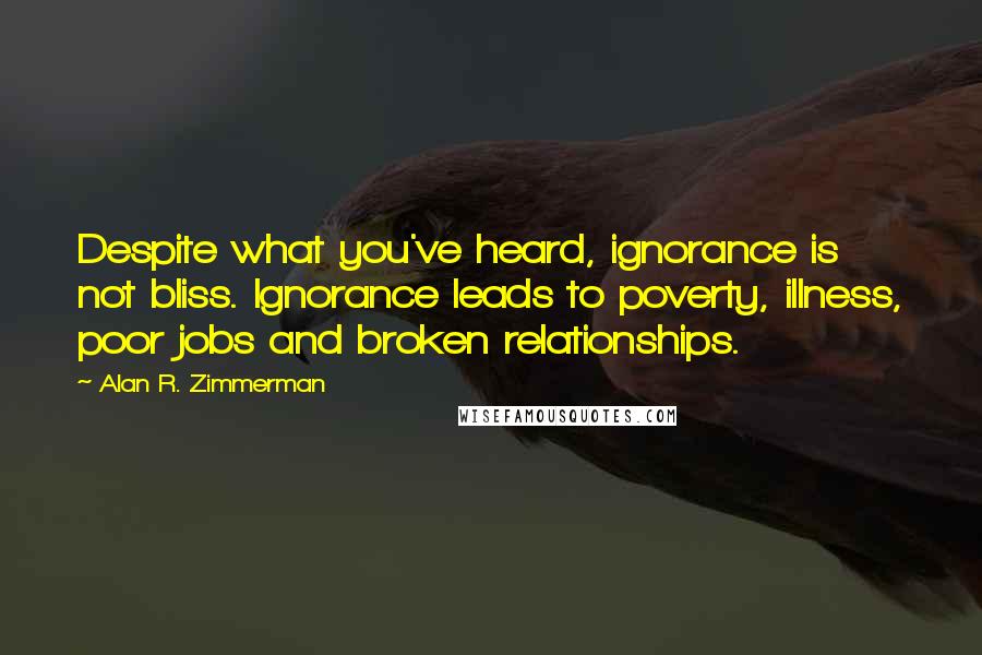 Alan R. Zimmerman Quotes: Despite what you've heard, ignorance is not bliss. Ignorance leads to poverty, illness, poor jobs and broken relationships.