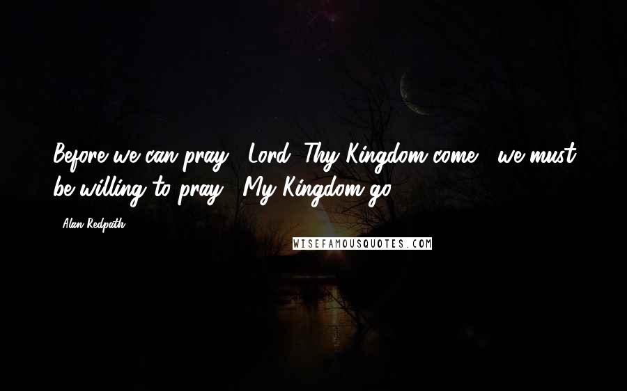 Alan Redpath Quotes: Before we can pray, "Lord, Thy Kingdom come," we must be willing to pray, "My Kingdom go."