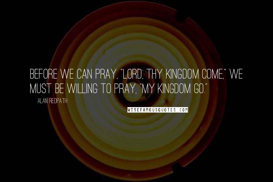 Alan Redpath Quotes: Before we can pray, "Lord, Thy Kingdom come," we must be willing to pray, "My Kingdom go."