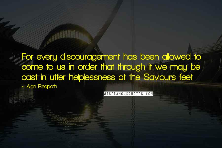 Alan Redpath Quotes: For every discouragement has been allowed to come to us in order that through it we may be cast in utter helplessness at the Saviour's feet.