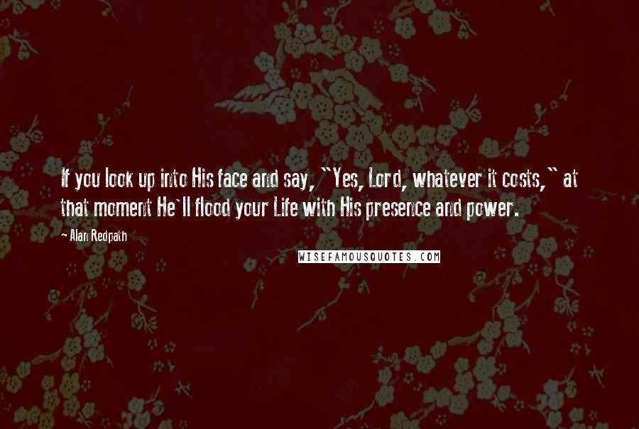 Alan Redpath Quotes: If you look up into His face and say, "Yes, Lord, whatever it costs," at that moment He'll flood your Life with His presence and power.