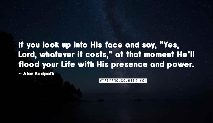 Alan Redpath Quotes: If you look up into His face and say, "Yes, Lord, whatever it costs," at that moment He'll flood your Life with His presence and power.