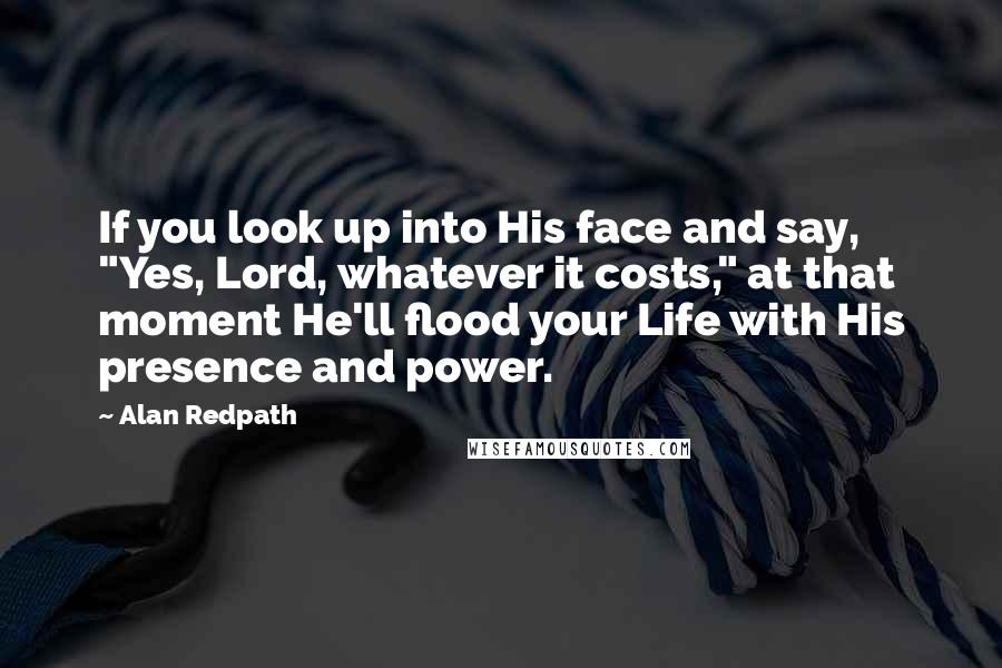 Alan Redpath Quotes: If you look up into His face and say, "Yes, Lord, whatever it costs," at that moment He'll flood your Life with His presence and power.