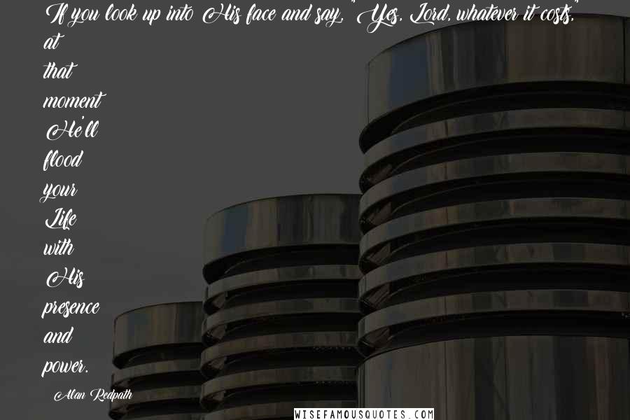 Alan Redpath Quotes: If you look up into His face and say, "Yes, Lord, whatever it costs," at that moment He'll flood your Life with His presence and power.