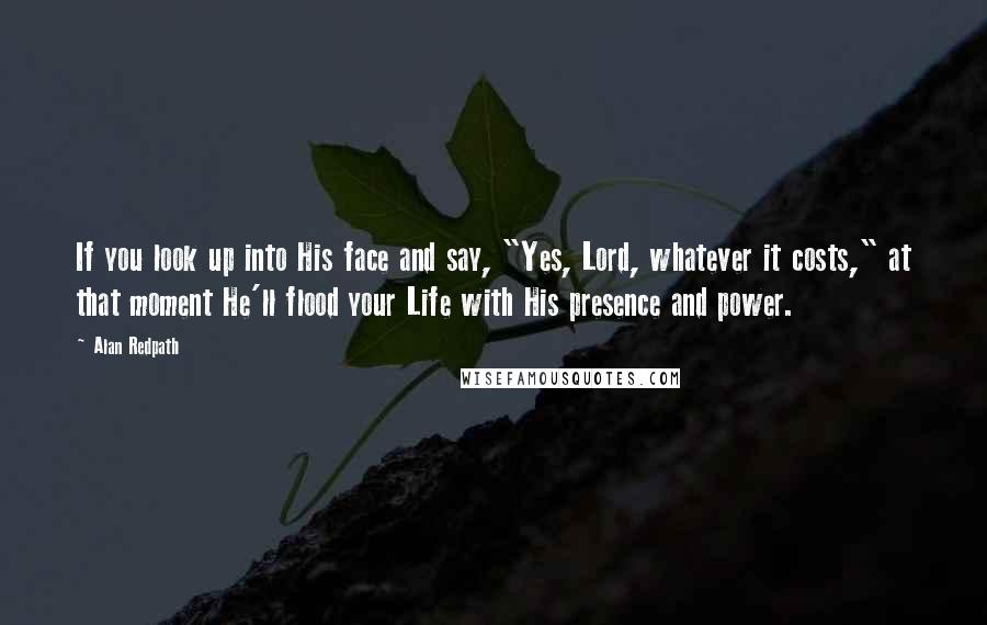 Alan Redpath Quotes: If you look up into His face and say, "Yes, Lord, whatever it costs," at that moment He'll flood your Life with His presence and power.