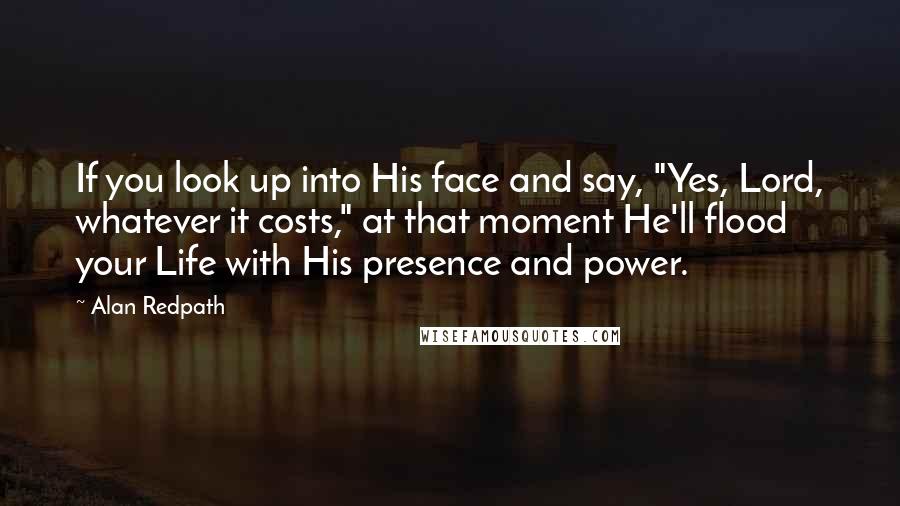 Alan Redpath Quotes: If you look up into His face and say, "Yes, Lord, whatever it costs," at that moment He'll flood your Life with His presence and power.