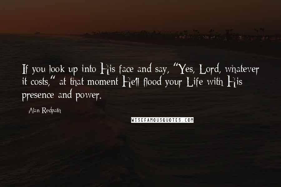 Alan Redpath Quotes: If you look up into His face and say, "Yes, Lord, whatever it costs," at that moment He'll flood your Life with His presence and power.