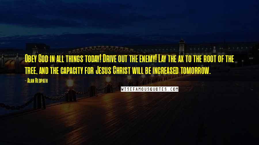 Alan Redpath Quotes: Obey God in all things today! Drive out the enemy! Lay the ax to the root of the tree, and the capacity for Jesus Christ will be increased tomorrow.