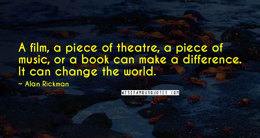 Alan Rickman Quotes: A film, a piece of theatre, a piece of music, or a book can make a difference. It can change the world.