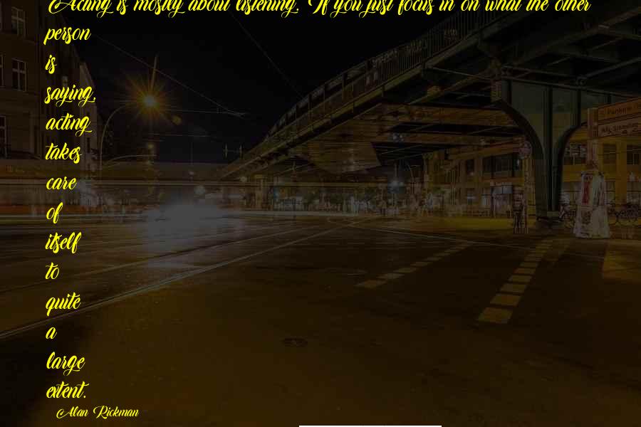 Alan Rickman Quotes: Acting is mostly about listening. If you just focus in on what the other person is saying, acting takes care of itself to quite a large extent.