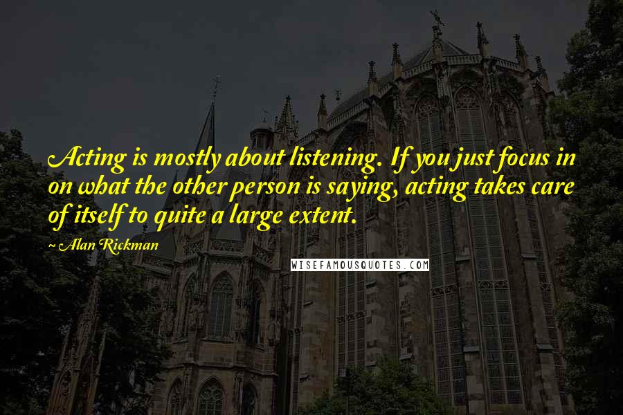 Alan Rickman Quotes: Acting is mostly about listening. If you just focus in on what the other person is saying, acting takes care of itself to quite a large extent.