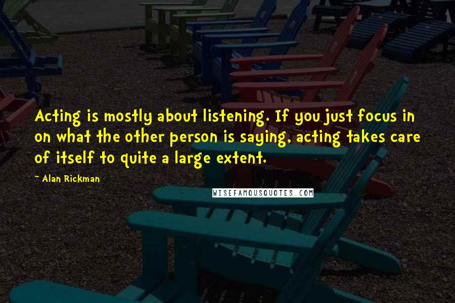 Alan Rickman Quotes: Acting is mostly about listening. If you just focus in on what the other person is saying, acting takes care of itself to quite a large extent.