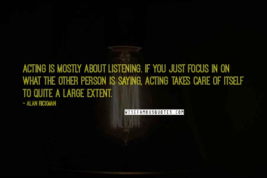 Alan Rickman Quotes: Acting is mostly about listening. If you just focus in on what the other person is saying, acting takes care of itself to quite a large extent.