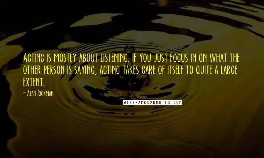 Alan Rickman Quotes: Acting is mostly about listening. If you just focus in on what the other person is saying, acting takes care of itself to quite a large extent.