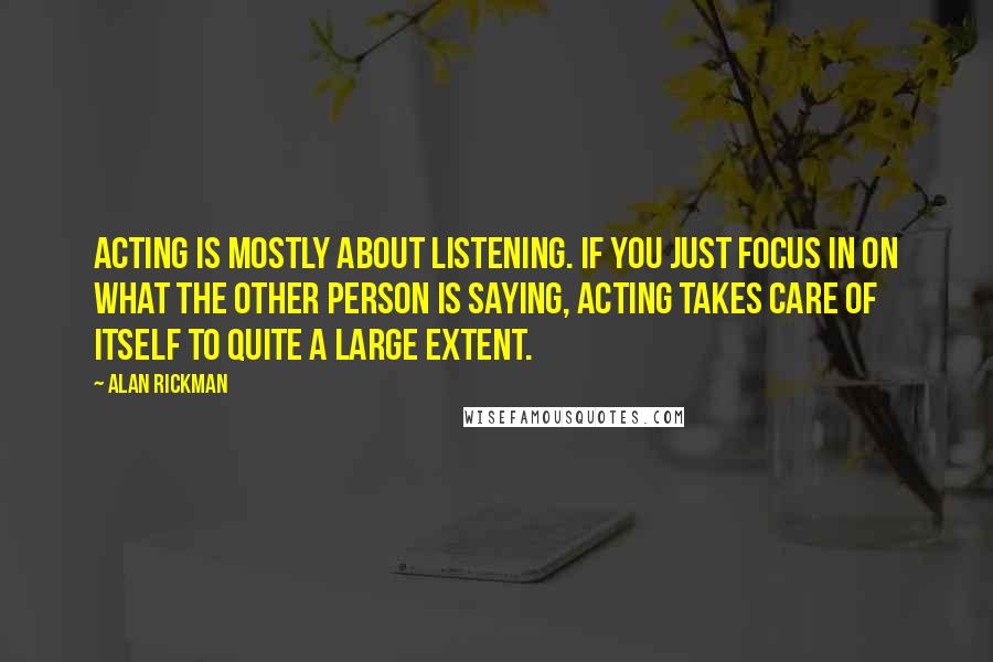 Alan Rickman Quotes: Acting is mostly about listening. If you just focus in on what the other person is saying, acting takes care of itself to quite a large extent.