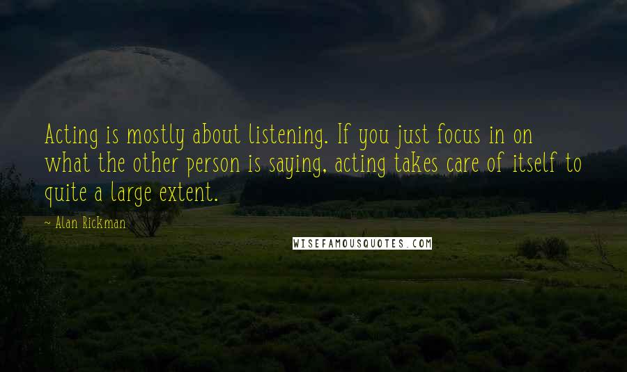 Alan Rickman Quotes: Acting is mostly about listening. If you just focus in on what the other person is saying, acting takes care of itself to quite a large extent.