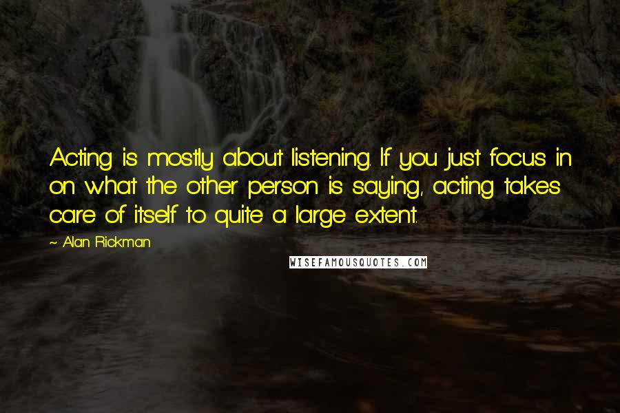 Alan Rickman Quotes: Acting is mostly about listening. If you just focus in on what the other person is saying, acting takes care of itself to quite a large extent.