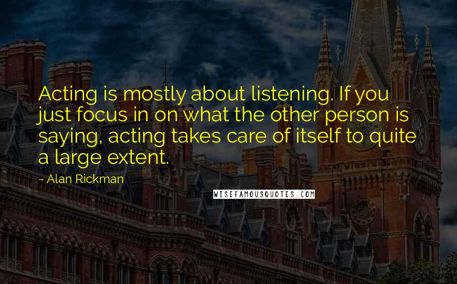 Alan Rickman Quotes: Acting is mostly about listening. If you just focus in on what the other person is saying, acting takes care of itself to quite a large extent.