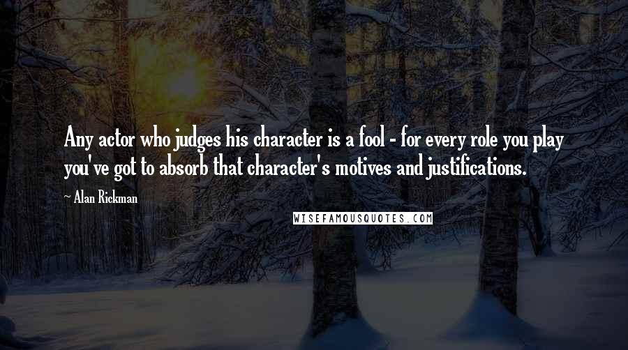 Alan Rickman Quotes: Any actor who judges his character is a fool - for every role you play you've got to absorb that character's motives and justifications.