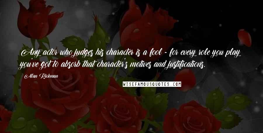 Alan Rickman Quotes: Any actor who judges his character is a fool - for every role you play you've got to absorb that character's motives and justifications.