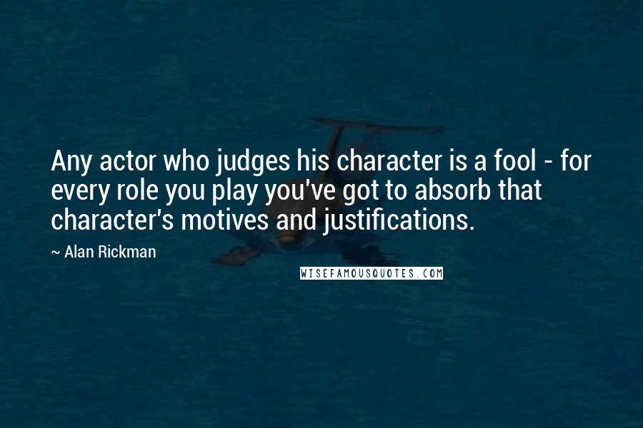 Alan Rickman Quotes: Any actor who judges his character is a fool - for every role you play you've got to absorb that character's motives and justifications.