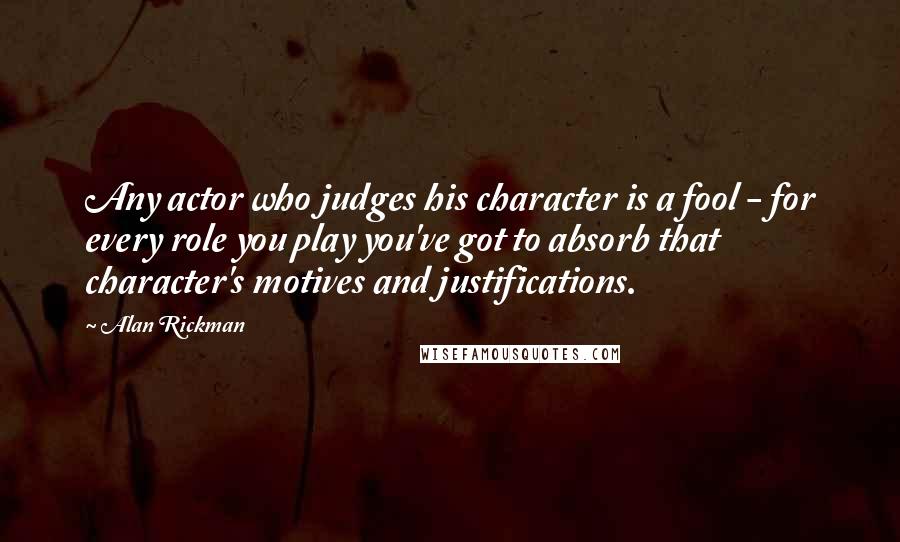Alan Rickman Quotes: Any actor who judges his character is a fool - for every role you play you've got to absorb that character's motives and justifications.