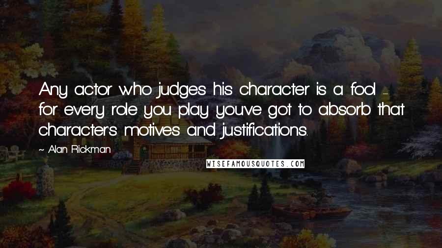Alan Rickman Quotes: Any actor who judges his character is a fool - for every role you play you've got to absorb that character's motives and justifications.
