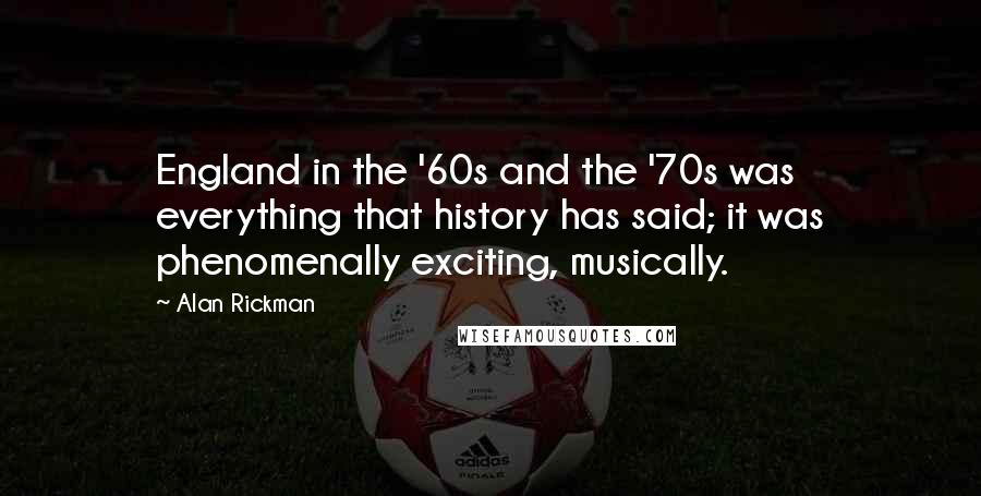 Alan Rickman Quotes: England in the '60s and the '70s was everything that history has said; it was phenomenally exciting, musically.
