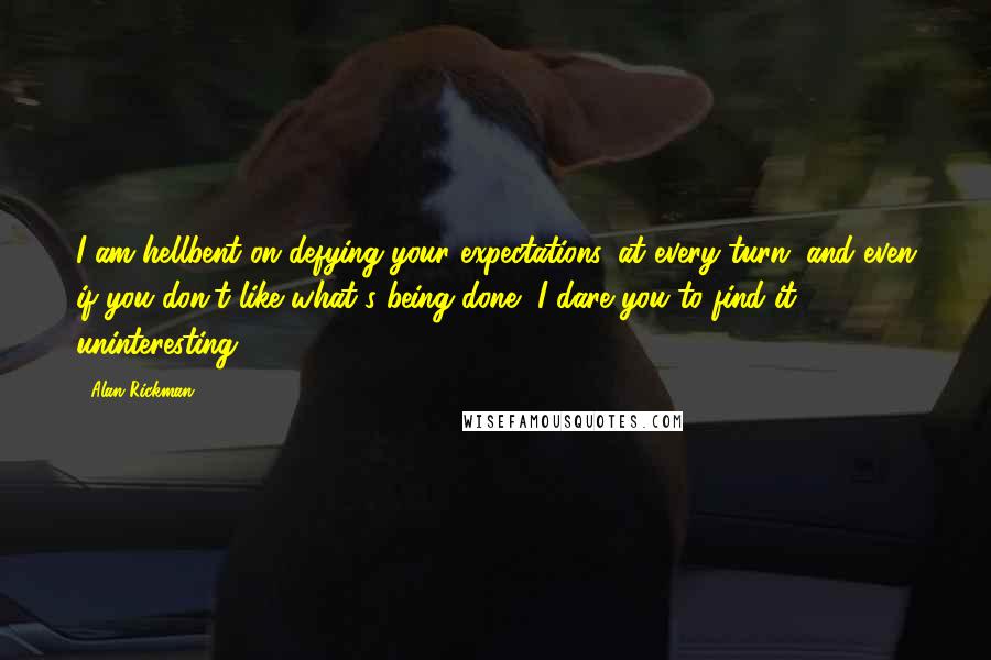 Alan Rickman Quotes: I am hellbent on defying your expectations, at every turn, and even if you don't like what's being done, I dare you to find it uninteresting.