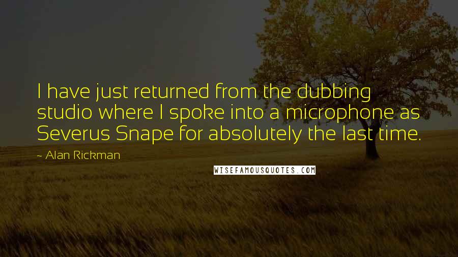 Alan Rickman Quotes: I have just returned from the dubbing studio where I spoke into a microphone as Severus Snape for absolutely the last time.