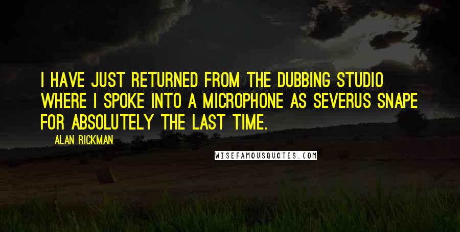 Alan Rickman Quotes: I have just returned from the dubbing studio where I spoke into a microphone as Severus Snape for absolutely the last time.