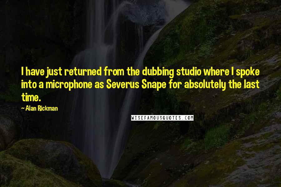 Alan Rickman Quotes: I have just returned from the dubbing studio where I spoke into a microphone as Severus Snape for absolutely the last time.