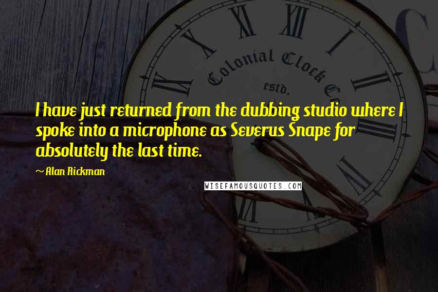 Alan Rickman Quotes: I have just returned from the dubbing studio where I spoke into a microphone as Severus Snape for absolutely the last time.