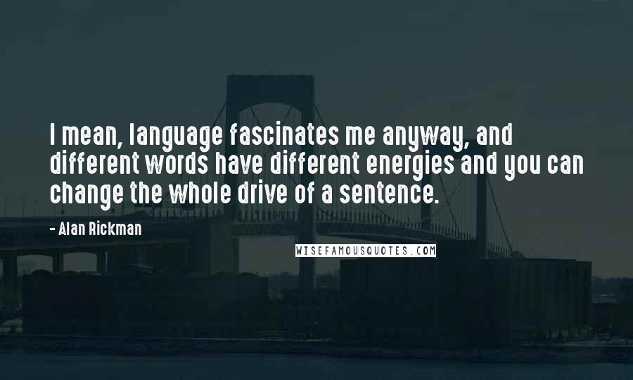 Alan Rickman Quotes: I mean, language fascinates me anyway, and different words have different energies and you can change the whole drive of a sentence.