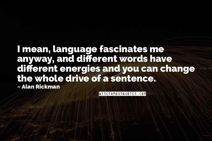 Alan Rickman Quotes: I mean, language fascinates me anyway, and different words have different energies and you can change the whole drive of a sentence.