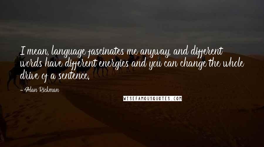 Alan Rickman Quotes: I mean, language fascinates me anyway, and different words have different energies and you can change the whole drive of a sentence.