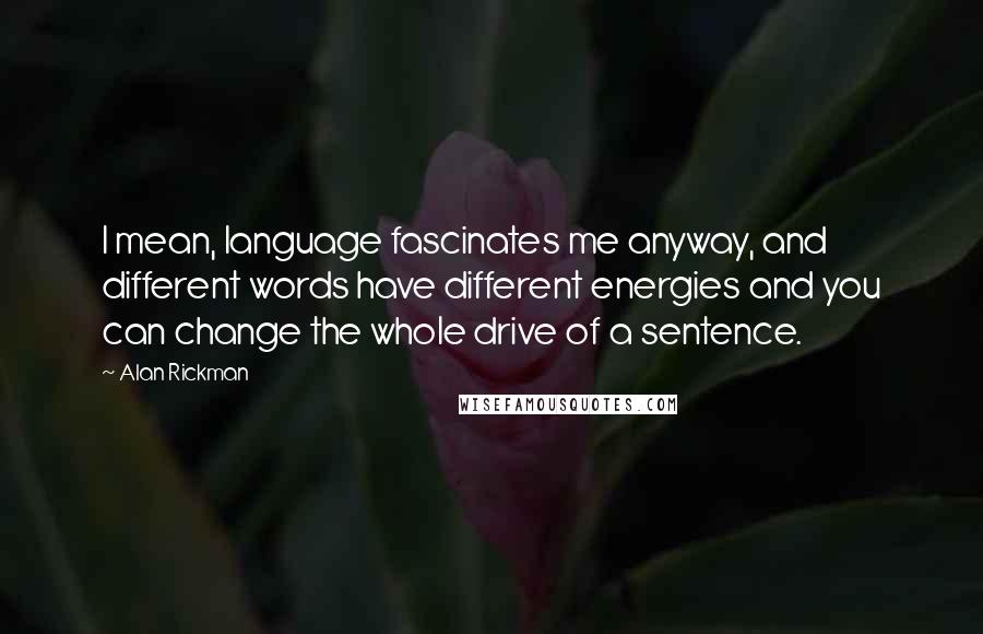 Alan Rickman Quotes: I mean, language fascinates me anyway, and different words have different energies and you can change the whole drive of a sentence.