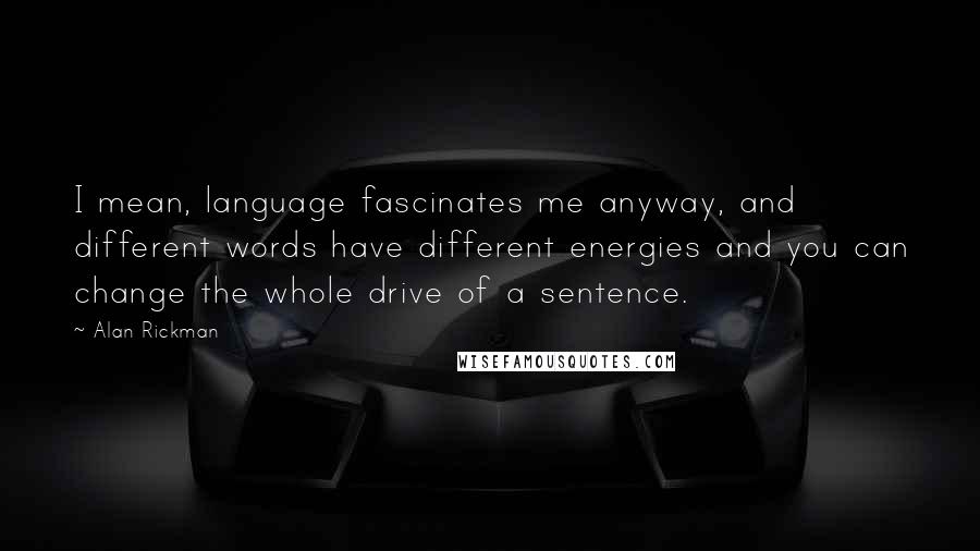 Alan Rickman Quotes: I mean, language fascinates me anyway, and different words have different energies and you can change the whole drive of a sentence.