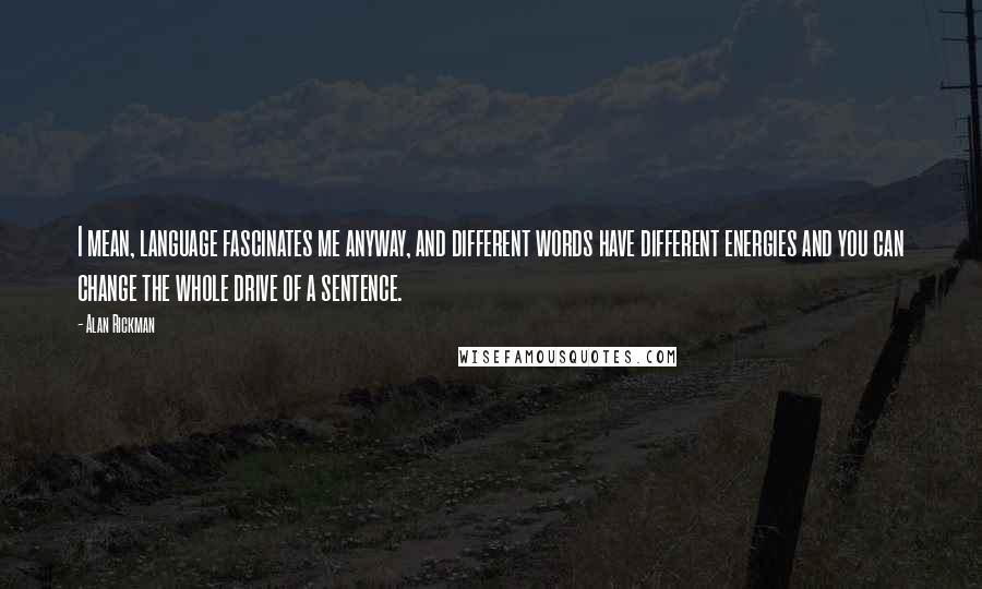 Alan Rickman Quotes: I mean, language fascinates me anyway, and different words have different energies and you can change the whole drive of a sentence.