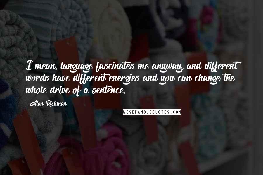 Alan Rickman Quotes: I mean, language fascinates me anyway, and different words have different energies and you can change the whole drive of a sentence.