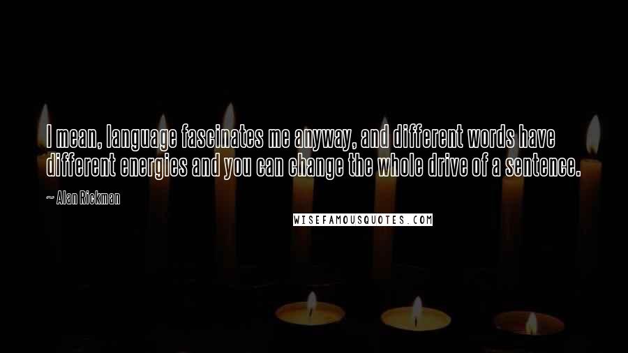 Alan Rickman Quotes: I mean, language fascinates me anyway, and different words have different energies and you can change the whole drive of a sentence.