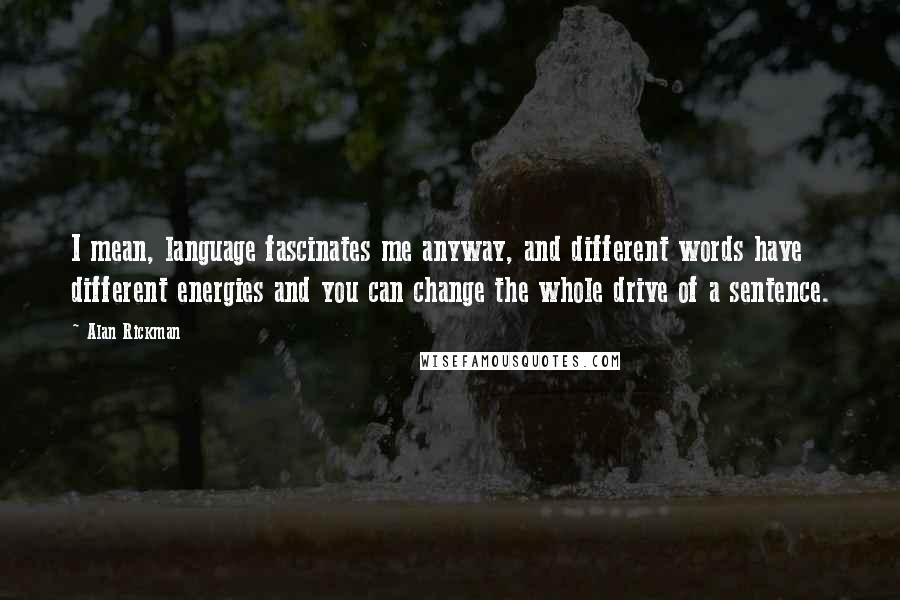 Alan Rickman Quotes: I mean, language fascinates me anyway, and different words have different energies and you can change the whole drive of a sentence.