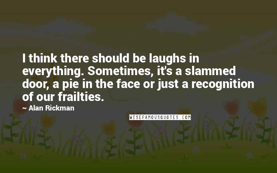 Alan Rickman Quotes: I think there should be laughs in everything. Sometimes, it's a slammed door, a pie in the face or just a recognition of our frailties.