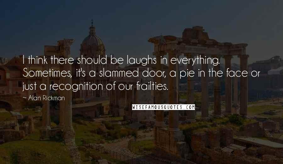 Alan Rickman Quotes: I think there should be laughs in everything. Sometimes, it's a slammed door, a pie in the face or just a recognition of our frailties.