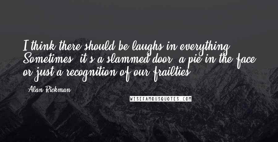 Alan Rickman Quotes: I think there should be laughs in everything. Sometimes, it's a slammed door, a pie in the face or just a recognition of our frailties.