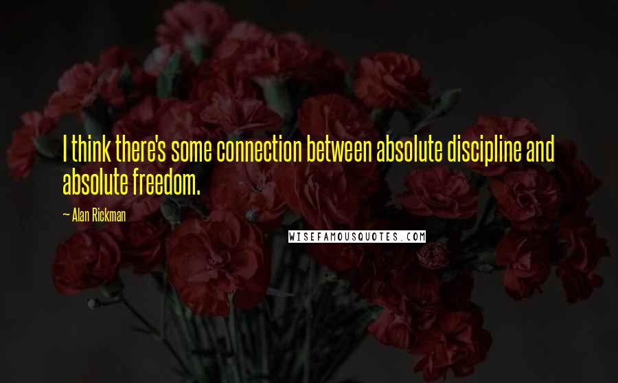 Alan Rickman Quotes: I think there's some connection between absolute discipline and absolute freedom.