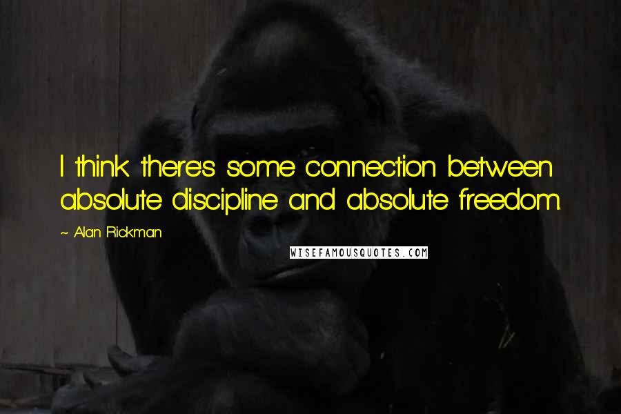 Alan Rickman Quotes: I think there's some connection between absolute discipline and absolute freedom.